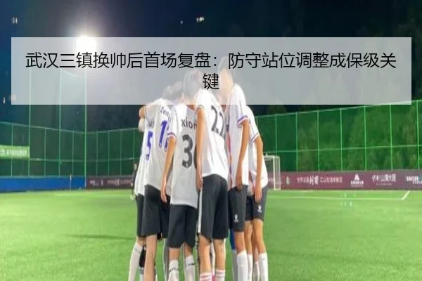 武汉三镇换帅后首场复盘:防守站位调整成保级关键